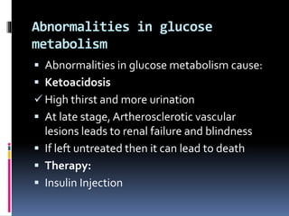 Abnormalities in glucose
metabolism
 Abnormalities in glucose metabolism cause:
 Ketoacidosis
 High thirst and more urination
 At late stage, Artherosclerotic vascular
lesions leads to renal failure and blindness
 If left untreated then it can lead to death
 Therapy:
 Insulin Injection
 