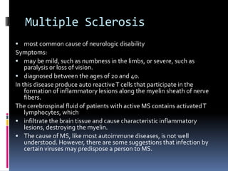 Multiple Sclerosis
 most common cause of neurologic disability
Symptoms:
 may be mild, such as numbness in the limbs, or severe, such as
paralysis or loss of vision.
 diagnosed between the ages of 20 and 40.
In this disease produce auto reactiveT cells that participate in the
formation of inflammatory lesions along the myelin sheath of nerve
fibers.
The cerebrospinal fluid of patients with active MS contains activatedT
lymphocytes, which
 infiltrate the brain tissue and cause characteristic inflammatory
lesions, destroying the myelin.
 The cause of MS, like most autoimmune diseases, is not well
understood. However, there are some suggestions that infection by
certain viruses may predispose a person to MS.
 