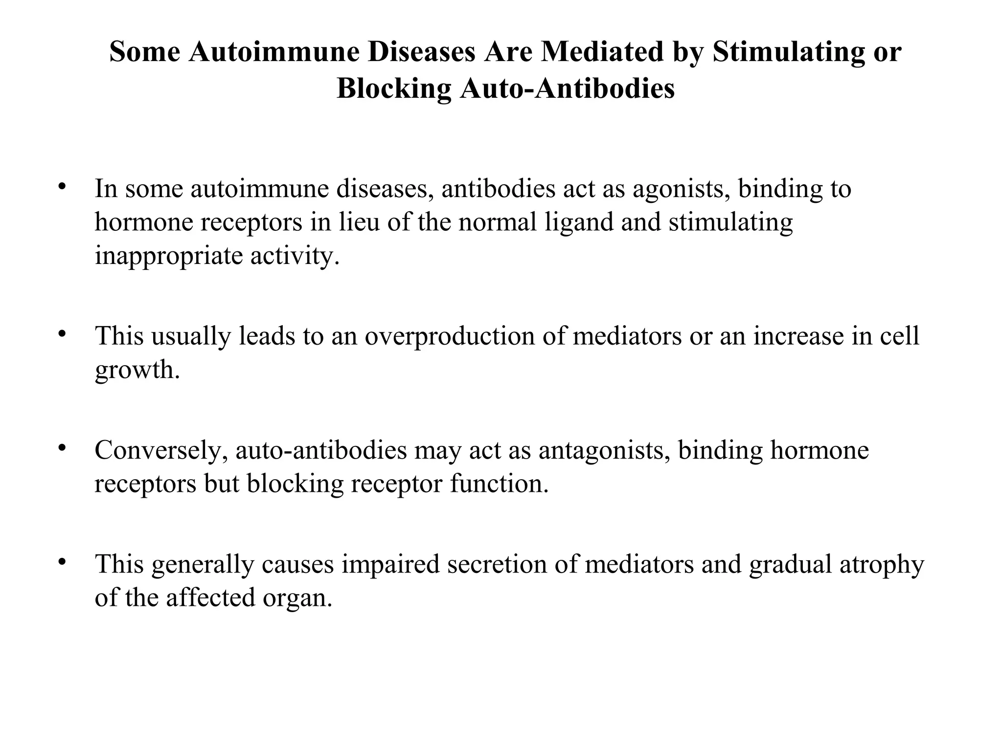 Some Autoimmune Diseases Are Mediated by Stimulating or
Blocking Auto-Antibodies
• In some autoimmune diseases, antibodies act as agonists, binding to
hormone receptors in lieu of the normal ligand and stimulating
inappropriate activity.
• This usually leads to an overproduction of mediators or an increase in cell
growth.
• Conversely, auto-antibodies may act as antagonists, binding hormone
receptors but blocking receptor function.
• This generally causes impaired secretion of mediators and gradual atrophy
of the affected organ.
 