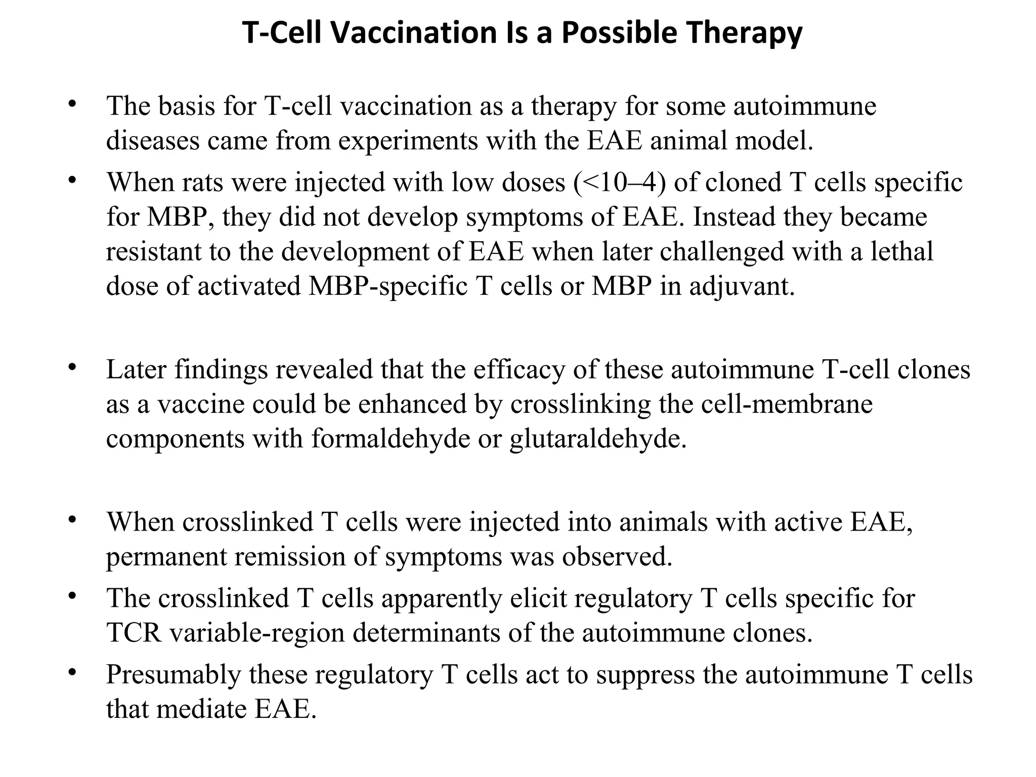T-Cell Vaccination Is a Possible Therapy
• The basis for T-cell vaccination as a therapy for some autoimmune
diseases came from experiments with the EAE animal model.
• When rats were injected with low doses (<10–4) of cloned T cells specific
for MBP, they did not develop symptoms of EAE. Instead they became
resistant to the development of EAE when later challenged with a lethal
dose of activated MBP-specific T cells or MBP in adjuvant.
• Later findings revealed that the efficacy of these autoimmune T-cell clones
as a vaccine could be enhanced by crosslinking the cell-membrane
components with formaldehyde or glutaraldehyde.
• When crosslinked T cells were injected into animals with active EAE,
permanent remission of symptoms was observed.
• The crosslinked T cells apparently elicit regulatory T cells specific for
TCR variable-region determinants of the autoimmune clones.
• Presumably these regulatory T cells act to suppress the autoimmune T cells
that mediate EAE.
 