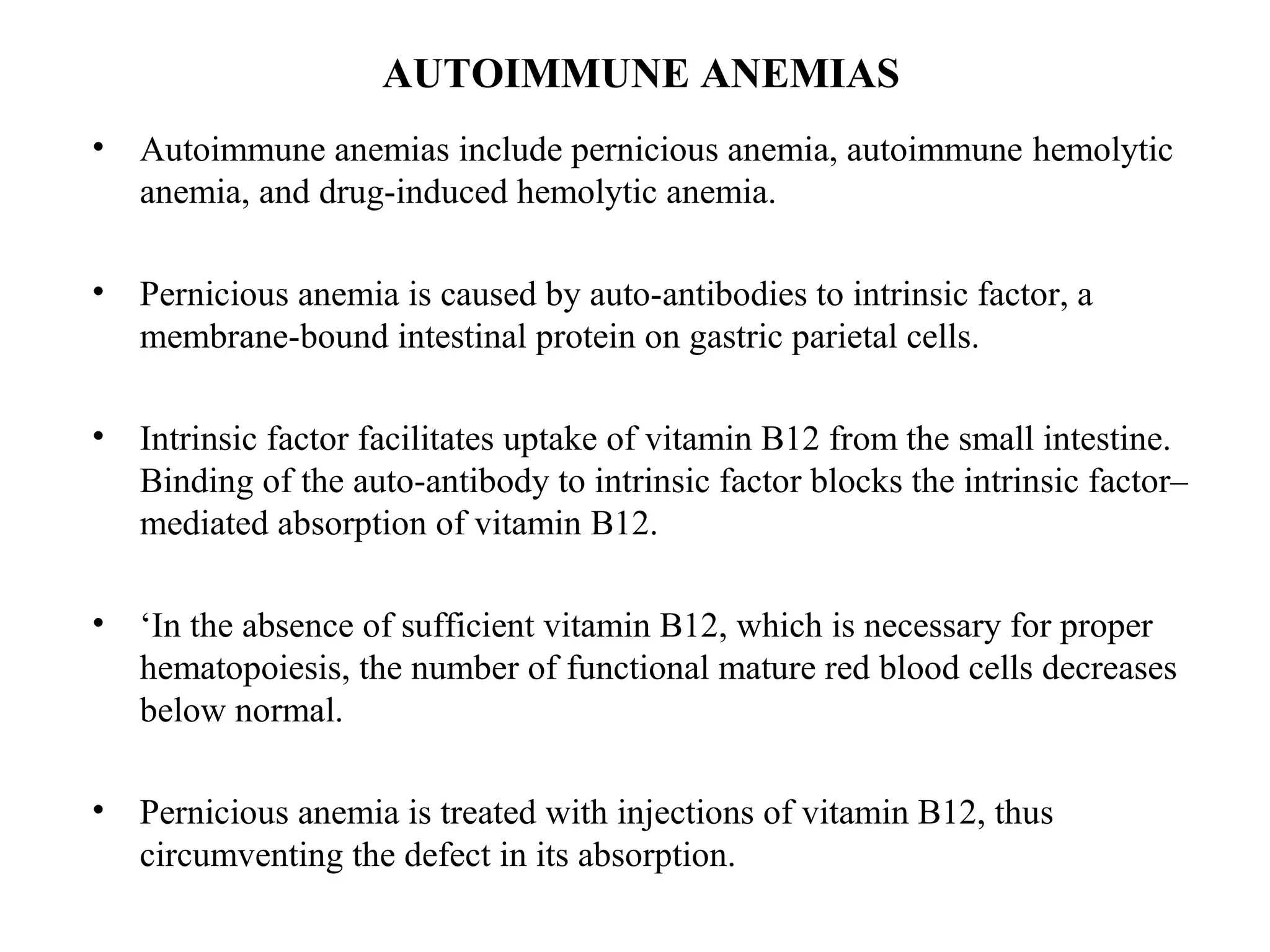AUTOIMMUNE ANEMIAS
• Autoimmune anemias include pernicious anemia, autoimmune hemolytic
anemia, and drug-induced hemolytic anemia.
• Pernicious anemia is caused by auto-antibodies to intrinsic factor, a
membrane-bound intestinal protein on gastric parietal cells.
• Intrinsic factor facilitates uptake of vitamin B12 from the small intestine.
Binding of the auto-antibody to intrinsic factor blocks the intrinsic factor–
mediated absorption of vitamin B12.
• ‘In the absence of sufficient vitamin B12, which is necessary for proper
hematopoiesis, the number of functional mature red blood cells decreases
below normal.
• Pernicious anemia is treated with injections of vitamin B12, thus
circumventing the defect in its absorption.
 
