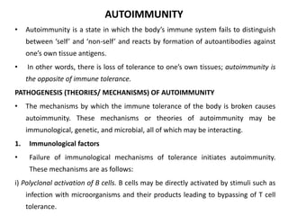 AUTOIMMUNITY
• Autoimmunity is a state in which the body’s immune system fails to distinguish
between ‘self’ and ‘non-self’ and reacts by formation of autoantibodies against
one’s own tissue antigens.
• In other words, there is loss of tolerance to one’s own tissues; autoimmunity is
the opposite of immune tolerance.
PATHOGENESIS (THEORIES/ MECHANISMS) OF AUTOIMMUNITY
• The mechanisms by which the immune tolerance of the body is broken causes
autoimmunity. These mechanisms or theories of autoimmunity may be
immunological, genetic, and microbial, all of which may be interacting.
1. Immunological factors
• Failure of immunological mechanisms of tolerance initiates autoimmunity.
These mechanisms are as follows:
i) Polyclonal activation of B cells. B cells may be directly activated by stimuli such as
infection with microorganisms and their products leading to bypassing of T cell
tolerance.
 