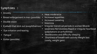 Symptoms :
▪ Anxiety
▪ Breast enlargement in men (possible)
▪ Double vision
▪ Eyeballs that stick out (exophthalmos)
▪ Eye irritation and tearing
▪ Fatigue
▪ Goiter (possible)
• Heat intolerance
• Increased appetites
• Increased sweating
• Insomnia
• Irregular menstrual periods in women Muscle
• weakness Nervousness Rapid or irregular heartbeat
(palpitations or arrhythmia)
• Restlessness and difficulty sleeping
• Shortness of breath with activity Weight loss
(rarely, weight gain)
 