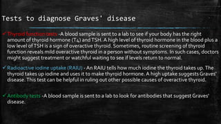 Tests to diagnose Graves' disease
Thyroid function tests -A blood sample is sent to a lab to see if your body has the right
amount of thyroid hormone (T4) andTSH. A high level of thyroid hormone in the blood plus a
low level ofTSH is a sign of overactive thyroid. Sometimes, routine screening of thyroid
function reveals mild overactive thyroid in a person without symptoms. In such cases, doctors
might suggest treatment or watchful waiting to see if levels return to normal.
Radioactive iodine uptake (RAIU) - An RAIU tells how much iodine the thyroid takes up.The
thyroid takes up iodine and uses it to make thyroid hormone.A high uptake suggests Graves'
disease.This test can be helpful in ruling out other possible causes of overactive thyroid.
Antibody tests -A blood sample is sent to a lab to look for antibodies that suggest Graves'
disease.
 
