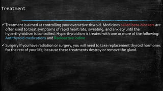 Treatment
Treatment is aimed at controlling your overactive thyroid. Medicines called beta-blockers are
often used to treat symptoms of rapid heart rate, sweating, and anxiety until the
hyperthyroidism is controlled. Hyperthyroidism is treated with one or more of the following:
Antithyroid medications and Radioactive iodine
Surgery If you have radiation or surgery, you will need to take replacement thyroid hormones
for the rest of your life, because these treatments destroy or remove the gland.
 