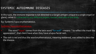 SYSTEMIC AUTOIMMUNE DISEASES
In this type, the immune response is not directed to a target antigen unique to a single organ or
gland, rather it is directed to any different organs, tissues, and cells of the body.
Eg- Systemic lupus erythematosus.
Systemic lupus erythematosus.
▪ The word “lupus” comes from the latin word “for wolf” –means- “ to reflect the mask like
appearance”, that client have when they have a lupus facial rash.
▪ The rash is red and thus the word erythematosus, meaning reddened, was added to describe
the disease.
 