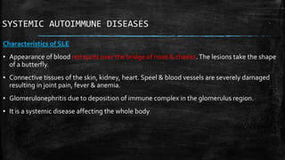 SYSTEMIC AUTOIMMUNE DISEASES
Characteristics of SLE
▪ Appearance of blood red spots over the bridge of nose & cheeks.The lesions take the shape
of a butterfly.
▪ Connective tissues of the skin, kidney, heart. Speel & blood vessels are severely damaged
resulting in joint pain, fever & anemia.
▪ Glomerulonephritis due to deposition of immune complex in the glomerulus region.
▪ It is a systemic disease affecting the whole body
 