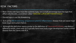 RISK FACTORS
▪ Most clients with lupus have the systemic type, but a small percentage have the type that
affect only the skin , a condition called “DISCOID LUPUS ERYTHEMATOSUS”.
▪ Discoid lupus is not life threatening.
▪ SLE can be life threatening -progressive systemic inflammatory disease that can cause major
body organ and system failure.
▪ Although this definition seems similar to the definition of rheumatoid arthritis; one distinct
difference exists, client with SLE typically have more body organ development earlier in their
disease than the clients with R.A.
 