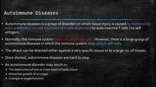 Autoimmune Diseases
▪ Autoimmune diseases is a group of disorders in which tissue injury is caused by humoral (by
auto-antibodies ) or cell mediated immune response ( by auto-reactiveT cells ) to self
antigens.
▪ Normally, the immune system does not attack the self . However, there is a large group of
autoimmune diseases in which the immune system does attack self-cells.
▪ The attack can be directed either against a very specific tissue or to a large no. of tissues.
▪ Once started, autoimmune diseases are hard to stop.
▪ An autoimmune disorder may result in:
 The destruction of one or more types of body tissue
 Abnormal growth of an organ
 Changes in organ function
 