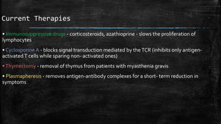Current Therapies
• Immunosuppressive drugs - corticosteroids, azathioprine - slows the proliferation of
lymphocytes
• Cyclosporine A - blocks signal transduction mediated by theTCR (inhibits only antigen-
activatedT cells while sparing non- activated ones)
•Thymectomy - removal of thymus from patients with myasthenia gravis
• Plasmapheresis - removes antigen-antibody complexes for a short- term reduction in
symptoms
 
