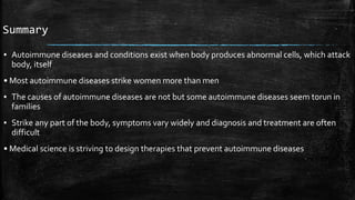 Summary
▪ Autoimmune diseases and conditions exist when body produces abnormal cells, which attack
body, itself
• Most autoimmune diseases strike women more than men
▪ The causes of autoimmune diseases are not but some autoimmune diseases seem torun in
families
▪ Strike any part of the body, symptoms vary widely and diagnosis and treatment are often
difficult
• Medical science is striving to design therapies that prevent autoimmune diseases
 