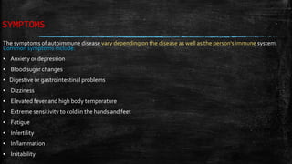 SYMPTOMS
The symptoms of autoimmune disease vary depending on the disease as well as the person's immune system.
Common symptoms include:
▪ Anxiety or depression
▪ Blood sugar changes
▪ Digestive or gastrointestinal problems
▪ Dizziness
▪ Elevated fever and high body temperature
▪ Extreme sensitivity to cold in the hands and feet
▪ Fatigue
▪ Infertility
▪ Inflammation
▪ Irritability
 
