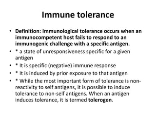 Immune tolerance
• Definition: Immunological tolerance occurs when an
immunocompetent host fails to respond to an
immunogenic challenge with a specific antigen.
• * a state of unresponsiveness specific for a given
antigen
• * It is specific (negative) immune response
• * It is induced by prior exposure to that antigen
• * While the most important form of tolerance is non-
reactivity to self antigens, it is possible to induce
tolerance to non-self antigens. When an antigen
induces tolerance, it is termed tolerogen.
 