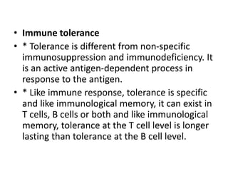 • Immune tolerance
• * Tolerance is different from non-specific
immunosuppression and immunodeficiency. It
is an active antigen-dependent process in
response to the antigen.
• * Like immune response, tolerance is specific
and like immunological memory, it can exist in
T cells, B cells or both and like immunological
memory, tolerance at the T cell level is longer
lasting than tolerance at the B cell level.
 