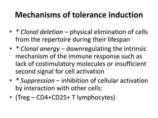 Mechanisms of tolerance induction
• * Clonal deletion – physical elimination of cells
from the repertoire during their lifespan
• * Clonal anergy – downregulating the intrinsic
mechanism of the immune response such as
lack of costimulatory molecules or insufficient
second signal for cell activation
• * Suppression – inhibition of cellular activation
by interaction with other cells:
• (Treg – CD4+CD25+ T lymphocytes)
 