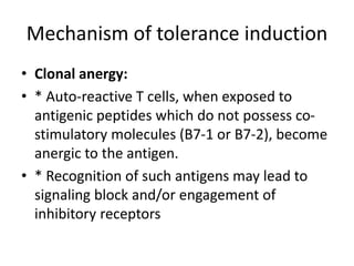 Mechanism of tolerance induction
• Clonal anergy:
• * Auto-reactive T cells, when exposed to
antigenic peptides which do not possess co-
stimulatory molecules (B7-1 or B7-2), become
anergic to the antigen.
• * Recognition of such antigens may lead to
signaling block and/or engagement of
inhibitory receptors
 