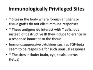 Immunologically Privileged Sites
• * Sites in the body where foreign antigens or
tissue grafts do not elicit immune responses
• * These antigens do interact with T cells, but
instead of destructive IR they induce tolerance or
a response innocent to the tissue
• Immunosuppressive cytokines such as TGF-beta
seem to be resposible for such unusual response
• * The sites include: brain, eye, testis, uterus
(fetus)
 