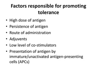 Factors responsible for promoting
tolerance
• High dose of antigen
• Persistence of antigen
• Route of administration
• Adjuvents
• Low level of co-stimulators
• Presentation of antigen by
immature/unactivated antigen-presenting
cells (APCs)
 