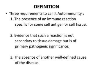 DEFINITION
• Three requirements to call it Autoimmunity :
1. The presence of an immune reaction
specific for some self antigen or self tissue.
2. Evidence that such a reaction is not
secondary to tissue damage but is of
primary pathogenic significance.
3. The absence of another well-defined cause
of the disease.
 