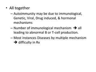 • All together
– Autoimmunity may be due to immunological,
Genetic, Viral, Drug induced, & hormonal
mechanisms
– Number of immunological mechanism  all
leading to abnormal B or T-cell production.
– Most instances Diseases by multiple mechanism
 difficulty in Rx
 