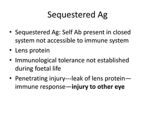 Sequestered Ag
• Sequestered Ag: Self Ab present in closed
system not accessible to immune system
• Lens protein
• Immunological tolerance not established
during foetal life
• Penetrating injury---leak of lens protein—
immune response—injury to other eye
 