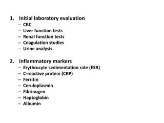 1. Initial laboratory evaluation
– CBC
– Liver function tests
– Renal function tests
– Coagulation studies
– Urine analysis
2. Inflammatory markers
– Erythrocyte sedimentation rate (ESR)
– C-reactive protein (CRP)
– Ferritin
– Ceruloplasmin
– Fibrinogen
– Haptoglobin
– Albumin
 