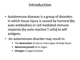 Introduction
• Autoimmune diseases is a group of disorders
in which tissue injury is caused by humoral (by
auto-antibodies) or cell mediated immune
response (by auto-reactive T cells) to self
antigens.
• An autoimmune disorder may result in:
 The destruction of one or more types of body tissue
 Abnormal growth of an organ
 Changes in organ function
 