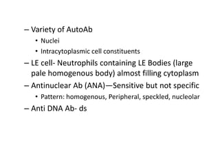 – Variety of AutoAb
• Nuclei
• Intracytoplasmic cell constituents
– LE cell- Neutrophils containing LE Bodies (large
pale homogenous body) almost filling cytoplasm
– Antinuclear Ab (ANA)—Sensitive but not specific
• Pattern: homogenous, Peripheral, speckled, nucleolar
– Anti DNA Ab- ds
 