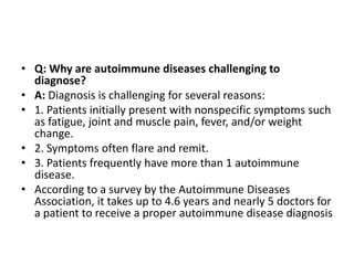 • Q: Why are autoimmune diseases challenging to
diagnose?
• A: Diagnosis is challenging for several reasons:
• 1. Patients initially present with nonspecific symptoms such
as fatigue, joint and muscle pain, fever, and/or weight
change.
• 2. Symptoms often flare and remit.
• 3. Patients frequently have more than 1 autoimmune
disease.
• According to a survey by the Autoimmune Diseases
Association, it takes up to 4.6 years and nearly 5 doctors for
a patient to receive a proper autoimmune disease diagnosis
 