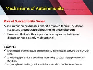 Mechanisms of Autoimmunity
Mechanisms of Autoimmunity
Role of Susceptibility Genes
Many autoimmune diseases exhibit a marked familial incidence
suggesting a genetic predisposition to these disorders
• However, that whether a person develops an autoimmune
disease or not is clearly multifactorial.
EXAMPLE
 Rheumatoid arthritis occurs predominantly in individuals carrying the HLA-DR4
gene.
 Ankylosing spondylitis is 100 times more likely to occur in people who carry
HLA-B27.
 Polymorphisms in the gene for NOD2 are associated with Crohn disease
 