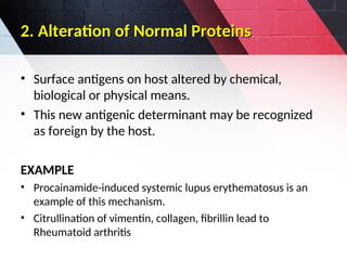 2. Alteration of Normal Proteins
2. Alteration of Normal Proteins
• Surface antigens on host altered by chemical,
biological or physical means.
• This new antigenic determinant may be recognized
as foreign by the host.
EXAMPLE
• Procainamide-induced systemic lupus erythematosus is an
example of this mechanism.
• Citrullination of vimentin, collagen, fibrillin lead to
Rheumatoid arthritis
 