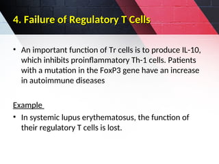 4. Failure of Regulatory T Cells
4. Failure of Regulatory T Cells
• An important function of Tr cells is to produce IL-10,
which inhibits proinflammatory Th-1 cells. Patients
with a mutation in the FoxP3 gene have an increase
in autoimmune diseases
Example
• In systemic lupus erythematosus, the function of
their regulatory T cells is lost.
 