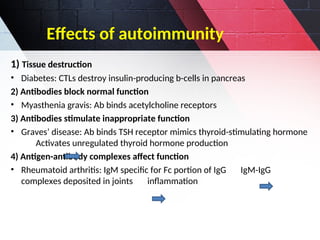 1) Tissue destruction
• Diabetes: CTLs destroy insulin-producing b-cells in pancreas
2) Antibodies block normal function
• Myasthenia gravis: Ab binds acetylcholine receptors
3) Antibodies stimulate inappropriate function
• Graves’ disease: Ab binds TSH receptor mimics thyroid-stimulating hormone
Activates unregulated thyroid hormone production
4) Antigen-antibody complexes affect function
• Rheumatoid arthritis: IgM specific for Fc portion of IgG IgM-IgG
complexes deposited in joints inflammation
Effects of autoimmunity
 