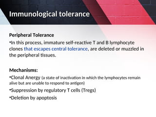 Immunological tolerance
Immunological tolerance
Peripheral Tolerance
•In this process, immature self-reactive T and B lymphocyte
clones that escapes central tolerance, are deleted or muzzled in
the peripheral tissues.
Mechanisms:
•Clonal Anergy (a state of inactivation in which the lymphocytes remain
alive but are unable to respond to antigen)
•Suppression by regulatory T cells (Tregs)
•Deletion by apoptosis
 