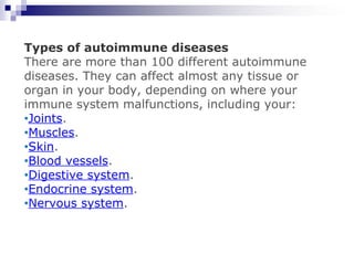 Types of autoimmune diseases
There are more than 100 different autoimmune
diseases. They can affect almost any tissue or
organ in your body, depending on where your
immune system malfunctions, including your:
•Joints.
•Muscles.
•Skin.
•Blood vessels.
•Digestive system.
•Endocrine system.
•Nervous system.
 