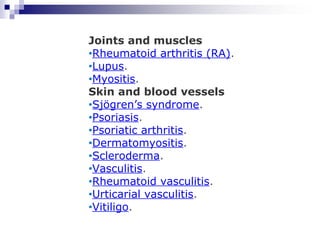 Joints and muscles
•Rheumatoid arthritis (RA).
•Lupus.
•Myositis.
Skin and blood vessels
•Sjögren’s syndrome.
•Psoriasis.
•Psoriatic arthritis.
•Dermatomyositis.
•Scleroderma.
•Vasculitis.
•Rheumatoid vasculitis.
•Urticarial vasculitis.
•Vitiligo.
 