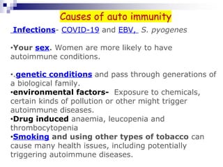 Infections- COVID-19 and EBV, S. pyogenes
•Your sex. Women are more likely to have
autoimmune conditions.
•.genetic conditions and pass through generations of
a biological family.
•environmental factors- Exposure to chemicals,
certain kinds of pollution or other might trigger
autoimmune diseases.
•Drug induced anaemia, leucopenia and
thrombocytopenia
•Smoking and using other types of tobacco can
cause many health issues, including potentially
triggering autoimmune diseases.
Causes of auto immunity
 