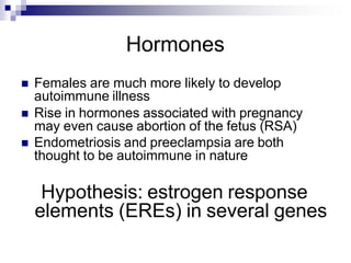 Hormones
 Females are much more likely to develop
autoimmune illness
 Rise in hormones associated with pregnancy
may even cause abortion of the fetus (RSA)
 Endometriosis and preeclampsia are both
thought to be autoimmune in nature
Hypothesis: estrogen response
elements (EREs) in several genes
 
