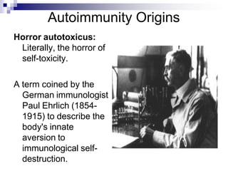 Autoimmunity Origins
Horror autotoxicus:
Literally, the horror of
self-toxicity.
A term coined by the
German immunologist
Paul Ehrlich (1854-
1915) to describe the
body's innate
aversion to
immunological self-
destruction.
 