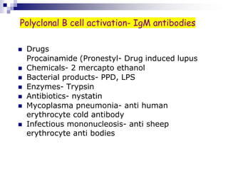  Drugs
Procainamide (Pronestyl- Drug induced lupus
 Chemicals- 2 mercapto ethanol
 Bacterial products- PPD, LPS
 Enzymes- Trypsin
 Antibiotics- nystatin
 Mycoplasma pneumonia- anti human
erythrocyte cold antibody
 Infectious mononucleosis- anti sheep
erythrocyte anti bodies
Polyclonal B cell activation- IgM antibodies
 