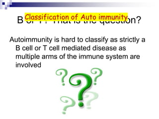 B or T? That is the question?
Autoimmunity is hard to classify as strictly a
B cell or T cell mediated disease as
multiple arms of the immune system are
involved
Classification of Auto immunity
 