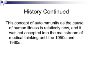 History Continued
This concept of autoimmunity as the cause
of human illness is relatively new, and it
was not accepted into the mainstream of
medical thinking until the 1950s and
1960s.
 