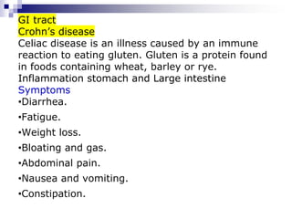 GI tract
Crohn’s disease
Celiac disease is an illness caused by an immune
reaction to eating gluten. Gluten is a protein found
in foods containing wheat, barley or rye.
Inflammation stomach and Large intestine
Symptoms
•Diarrhea.
•Fatigue.
•Weight loss.
•Bloating and gas.
•Abdominal pain.
•Nausea and vomiting.
•Constipation.
 