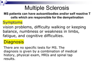Multiple Sclerosis
MS patients can have autoantibodies and/or self reactive T
cells which are responsible for the demyelination
vision problems, difficulty walking or keeping
balance, numbness or weakness in limbs,
fatigue, and cognitive difficulties.
Symptoms
There are no specific tests for MS. The
diagnosis is given by a combination of medical
history, physical exam, MRIs and spinal tap
results.
Diagnosis
 