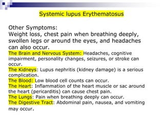 Other Symptoms:
Weight loss, chest pain when breathing deeply,
swollen legs or around the eyes, and headaches
can also occur.
The Brain and Nervous System: Headaches, cognitive
impairment, personality changes, seizures, or stroke can
occur.
The Kidneys: Lupus nephritis (kidney damage) is a serious
complication.
The Blood: Low blood cell counts can occur.
The Heart: Inflammation of the heart muscle or sac around
the heart (pericarditis) can cause chest pain.
The Lungs: Pain when breathing deeply can occur.
The Digestive Tract: Abdominal pain, nausea, and vomiting
may occur.
Systemic lupus Erythematosus
 