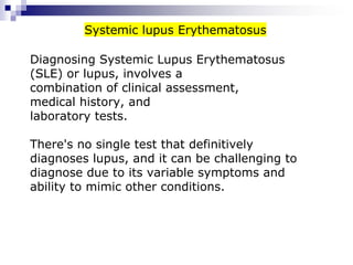 Diagnosing Systemic Lupus Erythematosus
(SLE) or lupus, involves a
combination of clinical assessment,
medical history, and
laboratory tests.
There's no single test that definitively
diagnoses lupus, and it can be challenging to
diagnose due to its variable symptoms and
ability to mimic other conditions.
Systemic lupus Erythematosus
 