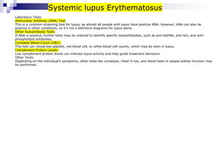 Laboratory Tests:
Antinuclear Antibody (ANA) Test:
This is a common screening test for lupus, as almost all people with lupus have positive ANA. However, ANA can also be
positive in other conditions, so it's not a definitive diagnosis for lupus alone.
Other Autoantibody Tests:
If ANA is positive, further tests may be ordered to identify specific autoantibodies, such as anti-dsDNA, anti-Sm, and anti-
phospholipid antibodies.
Complete Blood Count (CBC):
This test can reveal low platelet, red blood cell, or white blood cell counts, which may be seen in lupus.
Complement Protein Levels:
Low complement protein levels can indicate lupus activity and help guide treatment decisions.
Other Tests:
Depending on the individual's symptoms, other tests like urinalysis, chest X-ray, and blood tests to assess kidney function may
be performed.
Systemic lupus Erythematosus
 