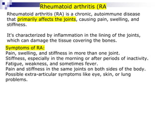 Rheumatoid arthritis (RA) is a chronic, autoimmune disease
that primarily affects the joints, causing pain, swelling, and
stiffness.
It's characterized by inflammation in the lining of the joints,
which can damage the tissue covering the bones.
Rheumatoid arthritis (RA
Symptoms of RA:
Pain, swelling, and stiffness in more than one joint.
Stiffness, especially in the morning or after periods of inactivity.
Fatigue, weakness, and sometimes fever.
Pain and stiffness in the same joints on both sides of the body.
Possible extra-articular symptoms like eye, skin, or lung
problems.
 