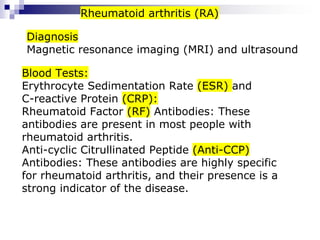 Blood Tests:
Erythrocyte Sedimentation Rate (ESR) and
C-reactive Protein (CRP):
Rheumatoid Factor (RF) Antibodies: These
antibodies are present in most people with
rheumatoid arthritis.
Anti-cyclic Citrullinated Peptide (Anti-CCP)
Antibodies: These antibodies are highly specific
for rheumatoid arthritis, and their presence is a
strong indicator of the disease.
Diagnosis
Magnetic resonance imaging (MRI) and ultrasound
Rheumatoid arthritis (RA)
 