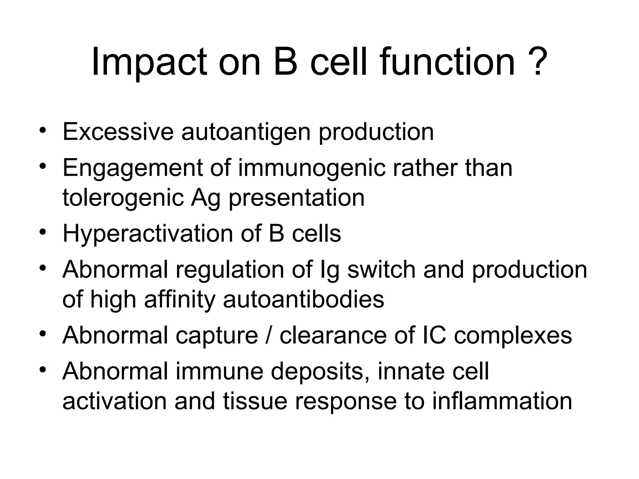 Impact on B cell function ? Excessive autoantigen production Engagement of immunogenic rather than tolerogenic Ag presentation Hyperactivation of B cells Abnormal regulation of Ig switch and production of high affinity autoantibodies Abnormal capture / clearance of IC complexes Abnormal immune deposits, innate cell activation and tissue response to inflammation 